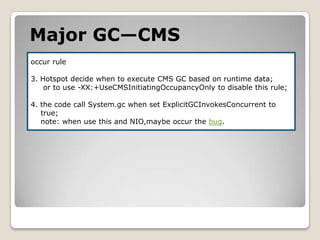 Major GC—CMSoccur rule3. Hotspot decide when to executeCMS GCbased on runtime data;or to use -XX:+UseCMSInitiatingOccupancyOnly to disable this rule;4. the code call System.gc when set ExplicitGCInvokesConcurrentto    true;    note: when use this and NIO,maybe occur the bug.