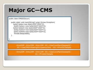 Major GC—CMSpublic class CMSGCOccur{    public static void main(String[] args) throws Exception{        byte[] bytes=new byte[1024*1024*2];         byte[] bytes1=new byte[1024*1024*2];        byte[] bytes2=new byte[1024*1024*2];         byte[] bytes3=new byte[1024*1024*1];         byte[] bytes4=new byte[1024*1024*2];Thread.sleep(5000);    }}-Xms20M –Xmx20M –Xmn10M -XX:+UseConcMarkSweepGC -XX:+UseCMSInitiatingOccupancyOnly  -XX:+PrintGCDetails-Xms20M –Xmx20M –Xmn10M -XX:+UseConcMarkSweepGC -XX:+PrintGCDetails