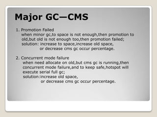 Major GC—CMS1. Promotion Failedwhen minor gc,to spaceis not enough,then promotion to old,but old is not enough too,then promotion failed;solution: increase to space,increase old space,             or decrease cmsgc occur percentage.    2. Concurrent mode failurewhen need allocate on old,butcmsgc is running,then     concurrent mode failure,and to keep safe,hotspot will    execute serial full gc;solution:increase old space,                 or decrease cmsgc occur percentage.  