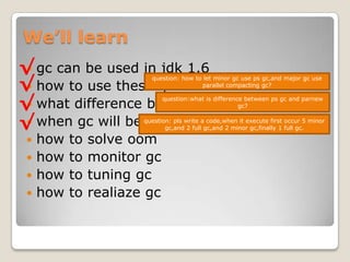 We’ll learngc can be used in jdk 1.6how to use these gcwhat difference between these gcwhen gc will be executedhow to solve oomhow to monitor gchow to tuning gchow to realiazegc√√question: how to let minor gc use psgc,and major gc use parallel compacting gc?√question:what is difference between psgcand parnewgc?√question: pls write a code,when it execute first occur 5 minor gc,and 2 full gc,and 2 minor gc,finally 1 full gc.
