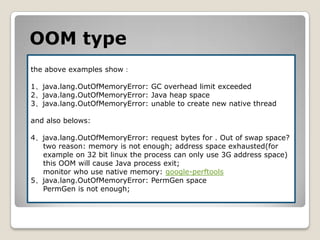 OOMtypethe above examples show：1、java.lang.OutOfMemoryError: GC overhead limit exceeded2、java.lang.OutOfMemoryError: Java heap space3、java.lang.OutOfMemoryError: unable to create new native threadand also belows:4、java.lang.OutOfMemoryError: request bytes for . Out of swap space?two reason: memory is not enough; address space exhausted(for     example on 32 bit linux the process can only use 3G address space)this OOMwill cause Java process exit;monitor who use native memory: google-perftools5、java.lang.OutOfMemoryError: PermGen spacePermGenis not enough;
