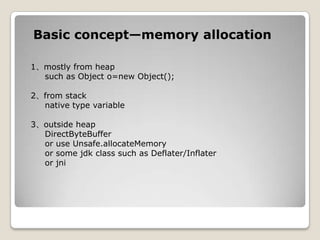 Basic concept—memory allocation1、mostly from heapsuch as Object o=new Object();      2、from stacknative type variable 3、outside heapDirectByteBufferor use Unsafe.allocateMemory    or some jdk class such as Deflater/Inflater    or jni