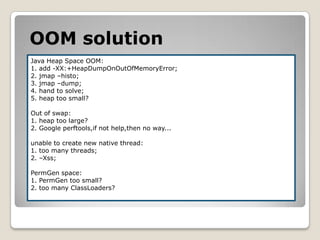 OOMsolutionJava Heap SpaceOOM:1. add -XX:+HeapDumpOnOutOfMemoryError;2. jmap–histo;3. jmap –dump;4. hand to solve;5. heap too small?Out of swap:1. heap too large?2. Google perftools,if not help,then no way...unable to create new native thread:1. too many threads;2. –Xss;PermGen space:1. PermGentoo small?2. too many ClassLoaders?