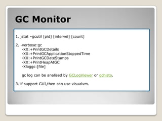 GCMonitor1. jstat–gcutil [pid] [intervel] [count]2. -verbose:gc     -XX:+PrintGCDetails     -XX:+PrintGCApplicationStoppedTime     -XX:+PrintGCDateStamps     -XX:+PrintHeapAtGC     -Xloggc:[file]gclog can be analised by GCLogVieweror gchisto.3. if support GUI,then can use visualvm.
