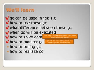 We’ll learngc can be used in jdk 1.6how to use these gcwhat difference between these gcwhen gc will be executedhow to solve oomhow to monitor gchow to tuning gchow to realiazegc√√√√√java.lang.OutOfMemoryError: Java Heap Space,what can we do?√pls tell me how many minor gc and full gc the app executes.