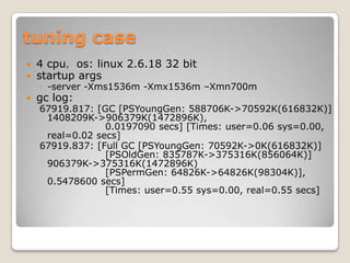 tuning case4 cpu，os: linux 2.6.18 32 bitstartup args-server -Xms1536m -Xmx1536m –Xmn700mgc log:67919.817: [GC [PSYoungGen: 588706K->70592K(616832K)] 1408209K->906379K(1472896K),                   0.0197090 secs] [Times: user=0.06 sys=0.00, real=0.02 secs]67919.837: [Full GC [PSYoungGen: 70592K->0K(616832K)]                   [PSOldGen: 835787K->375316K(856064K)] 906379K->375316K(1472896K)                   [PSPermGen: 64826K->64826K(98304K)], 0.5478600 secs]                   [Times: user=0.55 sys=0.00, real=0.55 secs]