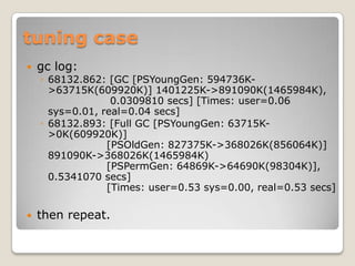tuning casegc log:68132.862: [GC [PSYoungGen: 594736K->63715K(609920K)] 1401225K->891090K(1465984K),                   0.0309810 secs] [Times: user=0.06 sys=0.01, real=0.04 secs] 68132.893: [Full GC [PSYoungGen: 63715K->0K(609920K)]                  [PSOldGen: 827375K->368026K(856064K)] 891090K->368026K(1465984K)                  [PSPermGen: 64869K->64690K(98304K)], 0.5341070 secs]                  [Times: user=0.53 sys=0.00, real=0.53 secs]then repeat.