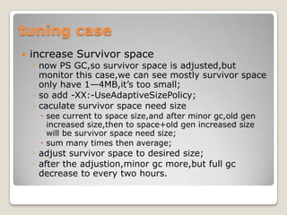 tuning caseincrease Survivor spacenow PS GC,so survivor space is adjusted,but monitor this case,we can see mostly survivor space only have 1—4MB,it’s too small;so add -XX:-UseAdaptiveSizePolicy;caculate survivor spaceneed sizesee current to space size,and after minor gc,old gen increased size,then to space+old gen increased size will be survivor space need size;sum many times then average;adjust survivor space to desired size;after the adjustion,minorgcmore,but full gc decrease to every two hours.