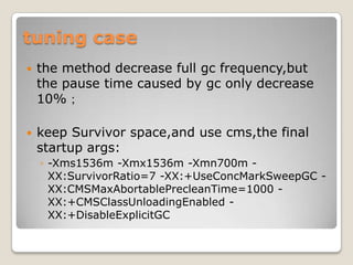 tuning casethe method decrease full gcfrequency,but the pause time caused by gc only decrease 10%；keep Survivorspace,and use cms,the final startup args:-Xms1536m -Xmx1536m -Xmn700m -XX:SurvivorRatio=7 -XX:+UseConcMarkSweepGC-XX:CMSMaxAbortablePrecleanTime=1000 -XX:+CMSClassUnloadingEnabled-XX:+DisableExplicitGC