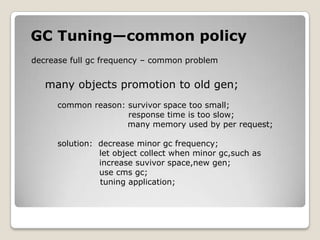GC Tuning—common policydecrease full gc frequency–common problem many objects promotion to old gen;common reason: survivor spacetoo small;           response time is too slow;                                   many memory used by per request;solution:  decrease minor gc frequency;                         let object collect when minor gc,such as                          increase suvivorspace,new gen;                         use cmsgc;tuning application;