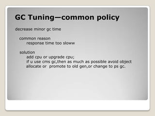 GC Tuning—common policydecrease minor gc time     common reason                    response time too slowwsolutionadd cpu or upgrade cpu;     if u use cmsgc,then as much as possible avoid object         allocate or  promote to old gen,or change to psgc.