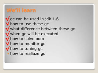 We’ll learngc can be used in jdk 1.6how to use these gcwhat difference between these gcwhen gc will be executedhow to solve oomhow to monitor gchow to tuning gchow to realiazegc√√√√√√√