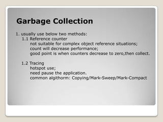 Garbage Collection1. usually use below two methods:1.1 Reference counternot suitable for complex object reference situations;count will decrease performance;good point is when counters decrease to zero,then collect.    1.2 Tracinghotspot use;need pause the application.          common algithorm: Copying/Mark-Sweep/Mark-Compact
