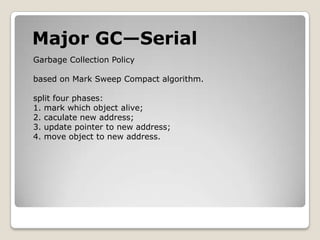 Major GC—SerialGarbage Collection Policybased on Mark Sweep Compact algorithm.split four phases:1. mark which object alive;2. caculate new address;3. update pointer to new address;4. move object to new address.