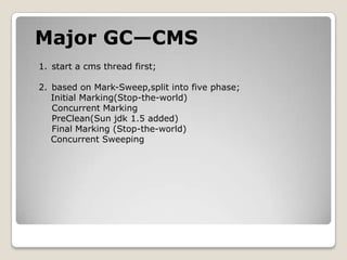 Major GC—CMSstart a cms thread first;based on Mark-Sweep,split into five phase;    Initial Marking(Stop-the-world)Concurrent MarkingPreClean(Sun jdk 1.5 added)Final Marking(Stop-the-world)    Concurrent Sweeping