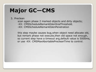Major GC—CMSPreclean    scan again phase 2 marked objects and dirty objects;-XX: CMSScheduleRemarkEdenSizeThreshold、-XX: CMSScheduleRemarkEdenPenetrationthis step maybe causes bug,when object need allocate old,       but remark phase not execute,then old space not enough,       so current step have a timeout arg,default value is 5000ms,       or use -XX: CMSMaxAbortablePrecleanTime to control. 