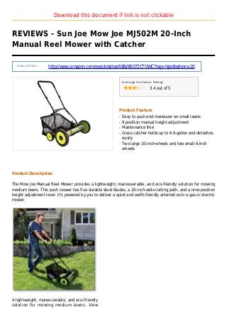 Download this document if link is not clickable
REVIEWS - Sun Joe Mow Joe MJ502M 20-Inch
Manual Reel Mower with Catcher
Product Details :
http://www.amazon.com/exec/obidos/ASIN/B0072CTQWC?tag=hijabfashions-20
Average Customer Rating
3.4 out of 5
Product Feature
Easy to push and maneuver on small lawnsq
9 position manual height adjustmentq
Maintenance freeq
Grass catcher holds up to 6.6-gallon and detachesq
easily
Two large 10-inch wheels and two small 6-inchq
wheels
Product Description
The Mow Joe Manual Reel Mower provides a lightweight, maneuverable, and eco-friendly solution for mowing
medium lawns. This push mower has five durable steel blades, a 20-inch-wide cutting path, and a nine-position
height adjustment lever. It's powered by you to deliver a quiet and earth-friendly alternative to a gas or electric
mower.
A lightweight, maneuverable, and eco-friendly
solution for mowing medium lawns. View
 