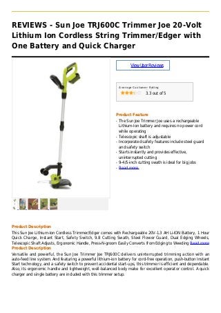 REVIEWS - Sun Joe TRJ600C Trimmer Joe 20-Volt
Lithium Ion Cordless String Trimmer/Edger with
One Battery and Quick Charger
ViewUserReviews
Average Customer Rating
3.3 out of 5
Product Feature
The Sun Joe Trimmer Joe uses a rechargeableq
Lithium-Ion battery and requires no power cord
while operating
Telescopic shaft is adjustableq
Incorporated safety features include steel guardq
and safety switch
Starts instantly and provides effective,q
uninterrupted cutting
9-4/5-inch cutting swath is ideal for big jobsq
Read moreq
Product Description
This Sun Joe Lithium-Ion Cordless Trimmer/Edger comes with Rechargeable 20V-1.3 AH Li-ION Battery, 1 Hour
Quick Charge, Instant Start, Safety Switch, 9.8 Cutting Swath, Steel Flower Guard, Dual Edging Wheels,
Telescopic Shaft Adjusts, Ergonomic Handle, Press-N-groom Easily Converts from Edging to Weeding Read more
Product Description
Versatile and powerful, the Sun Joe Trimmer Joe TRJ600C delivers uninterrupted trimming action with an
auto-feed line system. And featuring a powerful lithium-ion battery for cord-free operation, push-button Instant
Start technology, and a safety switch to prevent accidental start-ups, this trimmer is efficient and dependable.
Also, its ergonomic handle and lightweight, well-balanced body make for excellent operator control. A quick
charger and single battery are included with this trimmer setup.
 