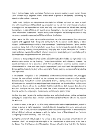 child. I sketched eggs, fruits, vegetables, furniture and gypsum sculptures, even human figures.
Other children would beg their parents to take them to places of amusement; I would beg my
parents to take me to art museums.

I had a lonely childhood; my parents were often called out of town and could not spend as much
time iwth me as they would have liked. My consolation was my art. Even before I could write, I was
drawing pictures for my mother and father, indicating that I loved them and missed them, sending
them pictures in place of letters. My parents saved these pictures for many years, and recently my
father informed me that the love I showed during those trying times was a strong motivation to help
my parents survive the catastrophe of Chinese Cultural Revaluation.

When I was in the third grade, my art teacher considered me to be more advanced than many other
students and suggested that I design and paint pictures for the school bulletin board, so other
students could have the opportunity to view my drawings. Every Friday afternoon, I would stand on
a desk and facing that 18-foot-long bulletin board (I was not tall enough to reach the top of the
board), sketching, drawing, painting and writing calligraphy. Year by year, I was given the chance to
create and share my colorful world with others; it became my greatest pleasure. I now had a goal: to
become the best designer the world has ever known.

I continued to design and paint school bulletin boards throughout my middle and high school years,
winning many awards for my drawings, Chinese brush paintings and calligraphy. However, my
parents did not want me to become an artist. They would rather I become a business person or
scientist because in China, art is used for political propaganda; they didn't want me to get involved in
Chinese politics. I acceded to their wishes, working for foreign business companies after graduating
from high school.

In July of 1993, I immigrated to the United States, and from then until December, 1994, I struggled
through the most difficult period of my life, surviving one traumatic experience after another:
domestic abuse, hiding from a violent ex-husband, divorce, a serious illness and major surgery.
Without question, some of those experiences have strengthened me. In spite of this, nothing could
extinguish my dream. Art was the candlelight that illuminated those dark shadowy days. I went to
work in a fishing tackle store, using my spare time to visit museums and practice sketching and
drawing. My love for art overcome those anxioius and otherwise gloomy times.

Not long time ago, I acquired a part-time position as a professional painter, tooling and painting
Disney figures on ceramics. Now I am more certain than ever before that my art is my life. I cannot
live without it.

In January of 1995, at the age of 28, after having been out of school for nearly five years, I went to
college to pursue a higher education. I studied diligently throughout the week, weekends, and
holidays. I took 19 units, so I could complete my General Education requirement in three semesters.
With a 3.9 GPA, I achieved my AA degree with the highest honor of City College of San Francisco.
During the graduation ceremony, I wept tears of joy.

During the summer of 1996, I used all my savings to take a trip on Amtrak, primarily to visit art
museums. I didn't see many of the other sights in the cities I visited by spent nearly all my time at
the Boston Fine Arts Museum, the Metropolitan Museum of Art in New York City, the National
 