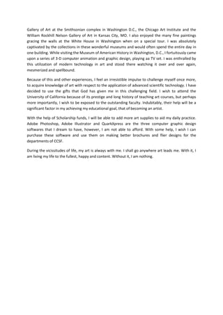 Gallery of Art at the Smithsonian complex in Washington D.C., the Chicago Art Institute and the
William Rockhill Nelson Gallery of Art in Kansas City, MO. I also enjoyed the many fine paintings
gracing the walls at the White House in Washington when on a special tour. I was absolutely
captivated by the collections in these wonderful museums and would often spend the entire day in
one building. While visiting the Museum of American History in Washington, D.C., I fortuitously came
upon a series of 3-D computer animation and graphic design, playing aa TV set. I was enthralled by
this utilization of modern technology in art and stood there watching it over and over again,
mesmerized and spellbound.

Because of this and other experiences, I feel an irresistible impulse to challenge myself once more,
to acquire knowledge of art with respect to the application of advanced scientific technology. I have
decided to use the gifts that God has given me in this challenging field. I wish to attend the
University of California because of its prestige and long history of teaching art courses, but perhaps
more importantly, I wish to be exposed to the outstanding faculty. Indubitably, their help will be a
significant factor in my achieving my educational goal, that of becoming an artist.

With the help of Scholarship funds, I will be able to add more art supplies to aid my daily practice.
Adobe Photoshop, Adobe Illustrator and QuarkXpress are the three computer graphic design
softwares that I dream to have, however, I am not able to afford. With some help, I wish I can
purchase these software and use them on making better brochures and flier designs for the
departments of CCSF.

During the vicissitudes of life, my art is always with me. I shall go anywhere art leads me. With it, I
am living my life to the fullest, happy and content. Without it, I am nothing.
 