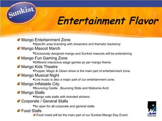 Entertainment Flavor Mango Entertainment Zone  Specific area branding with streamers and thematic backdrop Mango Mascot March Exclusively designed mango and Sunkist mascots will be entertaining   Mango Fun Gaming Zone Different interactive stage games as per mango theme Mango Kids Theatre Puppet, Magic & Clown show is the main part of entertainment zone. Mango Musical Night Live music is also a major part of our entertainment zone. Mango Inflatable City Bouncing Castle , Bouncing ݺߣ and Welcome Arch  Mango Stalls  Mango sale stalls with branded stickers  Corporate / General Stalls Its open for all corporate and general stalls   Food Stalls  Food masti will be the main part of our Sunkist Mango Day Event. 