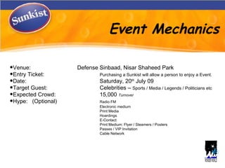 Event Mechanics Venue: Defense Sinbaad, Nisar Shaheed Park Entry Ticket: Purchasing a Sunkist will allow a person to enjoy a Event. Date: Saturday, 20 th  July 09  Target Guest:  Celebrities –  Sports / Media / Legends / Politicians etc  Expected Crowd: 15,000  Turnover   Hype: (Optional) Radio FM Electronic medium Print Media Hoardings E-Contact Print Medium: Flyer / Steamers / Posters Passes / VIP Invitation  Cable Network 