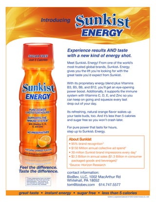 Introducing




                                       Experience results AND taste
                                       with a new kind of energy shot.
                                       Meet Sunkist Energy! From one of the world’s
                                                    ®


                                       most trusted global brands, Sunkist Energy     ®


                                       gives you the lift you’re looking for with the
                                       great taste you’d expect from Sunkist.

                                       With its proprietary energy blend plus Vitamins
                                       B3, B5, B6, and B12, you’ll get an eye-opening
                                       power boost. Additionally, it supports the immune
                                       system with Vitamins C, D, E, and Zinc so you
                                       can keep on going and squeeze every last
                                       drop out of your day.

                                       Its refreshing, natural orange flavor wakes up
                                       your taste buds, too. And it’s less than 5 calories
                                       and sugar free so you won’t crash later.

                                       For pure power that lasts for hours,
                                       step up to Sunkist Energy.
                                                          ®




                                        About Sunkist
                                        • 95% brand recognition*
                                        • $150 Million annual collective ad spend*
                                        • 30 million Sunkist brand impressions every day*
                                        • $2.3 Billion in annual sales ($1.3 Billion in consumer
                                          packaged goods and beverages)*
                                        *Source: Horizon Research
 Feel the difference.
Taste the difference.                  contact information:
    *These statements have not been
                                       BioBev, LLC, 1002 MacArthur Rd
    evaluated by the Food and Drug
    Administration. This product is    Whitehall, PA 18052
    not intended to diagnose, treat,
    cure or prevent any disease.
                                       tom@biobev.com 614.747.5577

great taste • instant energy • sugar free • less than 5 calories
                                                                     Sunkist is a registered trademark of ©2010 Sunkist Growers, Inc., USA.
 