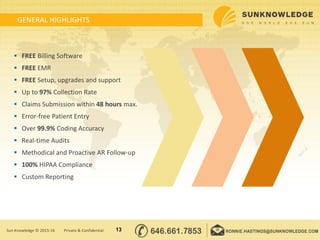 GENERAL HIGHLIGHTS
13Sun Knowledge © 2015-16 Private & Confidential
 FREE Billing Software
 FREE EMR
 FREE Setup, upgrades and support
 Up to 97% Collection Rate
 Claims Submission within 48 hours max.
 Error-free Patient Entry
 Over 99.9% Coding Accuracy
 Real-time Audits
 Methodical and Proactive AR Follow-up
 100% HIPAA Compliance
 Custom Reporting
 