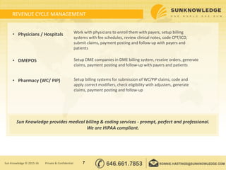 REVENUE CYCLE MANAGEMENT
• Physicians / Hospitals
• DMEPOS
• Pharmacy (WC/ PIP)
7Sun Knowledge © 2015-16 Private & Confidential
Work with physicians to enroll them with payers, setup billing
systems with fee schedules, review clinical notes, code CPT/ICD,
submit claims, payment posting and follow-up with payers and
patients
Setup DME companies in DME billing system, receive orders, generate
claims, payment posting and follow-up with payers and patients
Setup billing systems for submission of WC/PIP claims, code and
apply correct modifiers, check eligibility with adjusters, generate
claims, payment posting and follow-up
Sun Knowledge provides medical billing & coding services - prompt, perfect and professional.
We are HIPAA compliant.
 