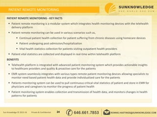 PATIENT REMOTE MONITORING
PATIENT REMOTE MONITORING - KEY FACTS
 Patient remote monitoring is a modular system which integrates health monitoring devices with the telehealth
delivery platform
 Patient remote monitoring can be used in various scenarios such as,
 Continual patient health collection for patient suffering from chronic diseases using homecare devices
 Patient undergoing post-admission/hospitalization
 Vital health statistics collection for patients visiting outpatient health providers
 Patient vital statistics are collected and displayed in real-time within telehealth platform
BENEFITS
 Telehealth platform is integrated with advanced patient monitoring system which provides actionable insights
to healthcare providers and quality & proactive care for the patients
 EMR system seamlessly integrates with various types remote patient monitoring devices allowing specialists to
monitor need based patient health data and provide individualized care for the patients
 Patients monitoring system can be used to pull continuous critical vital statistics of patient and store in EMR for
physicians and caregivers to monitor the progress of patient health
 Patient monitoring system enables collection and transmission of health data, and monitors changes in health
patterns for patients
24Sun Knowledge © 2015-16 Private & Confidential
 