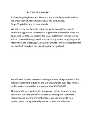 EXECUTIVE SUMMARY
Sunkpa Recycling Farms and Resorts is a propose farms dedicated to
the production of Agricultural produce like Bird, Fishes,
Crops/Vegetables and Livestock feeds.
We will recycle our farms by using the waste dungs from birds to
produce maggot meal or directly as supplementary feed for fishes and
as manure for crops/vegetable, the waste water from the fish section
will be collected through a well and use to irrigate our crops/vegetable.
Meanwhile, the crops/vegetable will be used to formulate local feed for
our livestock to reduce the cost of buying foreign feed.
We will work hard to become a leading producer of Agro-products for
natural supplement Industries and we will generate over #162 million
profits in two years with a startup capital of #16,560,000.
Although sale forecast indicate that growth will be slow and steady
because of the time and effort needed to develop the customers.
Production is a slowing element because we will be able to raise
production of our agricultural produce to meet the sale need.
 