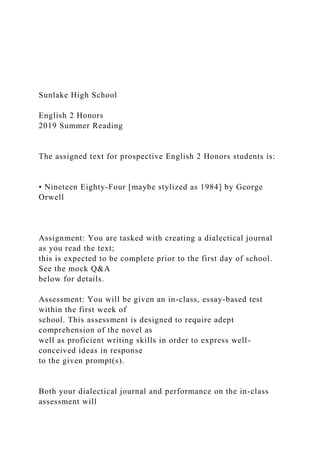 Sunlake High School
English 2 Honors
2019 Summer Reading
The assigned text for prospective English 2 Honors students is:
• Nineteen Eighty-Four [maybe stylized as 1984] by George
Orwell
Assignment: You are tasked with creating a dialectical journal
as you read the text;
this is expected to be complete prior to the first day of school.
See the mock Q&A
below for details.
Assessment: You will be given an in-class, essay-based test
within the first week of
school. This assessment is designed to require adept
comprehension of the novel as
well as proficient writing skills in order to express well-
conceived ideas in response
to the given prompt(s).
Both your dialectical journal and performance on the in-class
assessment will
 
