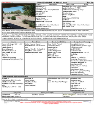 Client Report (1)                                                             11069 E Kilarea AVE 190 Mesa, AZ 85209                                                                             $202,000
                                                                            4754517           Residential          Patio Home                                                               Active
                                                                            Beds/Baths: 2 / 2                                             Approx Lot SqFt: 1,639 / County Assessor
                                                                            Bedrooms Plus: 2                                              Apx Lot Size Range: 1 - 7,500
                                                                            Approx SqFt: 1,247 / County Assessor                          Subdivision: Sunland Springs Village
                                                                            Price/SqFt: $161.99                                           Tax Municipality: Mesa
                                                                            Year Built: 2004                                              Marketing Name:
                                                                            Pool: None                                                    Planned Cmty Name:
                                                                            Encoded Features: 22R2G                                       Model:
                                                                            Exterior Stories: 1                                           Builder Name: UNKNOWN
                                                                            # of Interior Levels: 1                                       Hun Block:
                                                                            Dwelling Type: Patio Home                                     Map Code/Grid: S43
                                                                                                                                          Bldg Number:
                                                                            Ele Sch Dist: 041 - Gilbert Unified District                  High School Dist #: 041 - Gilbert Unified District
                                                                            Elementary School: Adult                                      High School: Adult
                                                                            Jr. High School: Adult
Cross Streets: Baseline and Signal Butte Directions: EAST ON BASELINE FROM SIGNAL BUTTE. SOUTH ON SPRINGWOOD BLVD. WEST ON KILAREA,
SOUTH ON KILAREA PRIVATE DRIVE TO #190 ON RIGHT.

Public Remarks: BEAUTIFUL PATIO HOME AT THE GOLF COURSE, ACTIVE ADULT 55 COMMUNITY IN PRIME MESA LOCATION! GREAT LENDER OWNED
PROPERTY. 2 BEDROOMS WITH 2 BATHS. READY TO MOVE IN AND ENJOY!!! HURRY THIS ONE WILL NOT LAST. PROPERTY IS SOLD IN AS IS
CONDITIONS WITH NO SPDS OR CLUE REPORT. BUYER TO VERIFY ALL MAJOR FACTS AND MEASUREMENTS.

                  Features                                          Room Details                                  Construction & Utilities                          County, Tax and Financing
Approx SqFt Range: 1,201 - 1,400                   Kitchen Features: Disposal                           Const - Finish: Painted                              County Code: Maricopa
Garage Spaces: 2                                   Master Bathroom: Full Bth Master                     Construction: Block                                  Legal Subdivision: Sunland Spgs
Carport Spaces: 0                                  Bdrm                                                 Roofing: All Tile                                    Village Golf Condo
Covered Spaces: 2                                  Laundry: Wshr/Dry HookUp Only                        Fencing: None                                        AN: 312-06-090
Slab Parking Spaces: 0                             Dining Area: Eat-in Kitchen                          Cooling: Refrigeration                               Lot Number: 190
Pool - Private: No Pool                            Basement Description: None                           Heating: Electric Heat                               Town-Range-Section: 1S-7E-1
Spa: None                                                                                               Utilities: SRP                                       Cty Bk&Pg:
Horses: N                                                                                               Water: City Water                                    Plat:
Fireplace: No Fireplace                                                                                 Sewer: Sewer - Public                                Taxes/Yr: $1,338.88/2011
Landscaping: Natural Desert Front                                                                                                                            Ownership: Condominium
                                                                                                                                                             New Financing: Cash; Conventional
                                                                                                                                                             Total Asum Mnth Pmts: $0
                                                                                                                                                             Down Payment: $0
                                                                                                                                                             Existing 1st Loan: Treat as
                                                                                                                                                             Free&Clear
                                                                                                                                                             Exist 1st Loan Terms:
                                                                                                                                                             Disclosures: Agency Discl Req;
                                                                                                                                                             Other (See Remarks)
                                                                                                                                                             Possession: Close of Escrow
Fees & Homeowner Association Information
HOA Y/N: Y                                         HOA 2 Y/N: N                                         Association Fee Incl: Common Area                    Rec Center Y/N: N
HOA Fee/Paid: $585 / Annually                      HOA 2 Fee/Paid: /                                    Maint                                                Rec Center Fee: /
HOA Transfer Fee: $0                               HOA 2 Transfer Fee:                                  Assoc Rules/Info: Prof Managed                       Land Lease Fee Y/N: N
HOA Name: SUNLAND SPRINGS                          HOA 2 Name:                                                                                               Land Lease Fee: /
VILL                                               HOA 2 Telephone:                                                                                          PAD Fee Y/N: N
HOA Telephone: 480-551-4300                                                                                                                                  PAD Fee: /
                                                                                                                                                             Ttl Mthly Fee Equiv: 48.75
                                                                                                                                                             Cap Imprv/Impact Fee: 0

                        Listing Dates                                                    Pricing and Sale Info                                                  Listing Contract Info
CDOM/ADOM:          389 / 119                                        List Price: $202,000                                                  Special Listing Cond: Lender Owned/REO; Age Rstrt
Status Change Date: 05/04/2012                                                                                                             (See Rmks)

Listed by: DA FA Realty & Investments (dfri01)
                                                               All information should be verified by the recipient and none is guaranteed as accurate by ARMLS.
   Prepared by Jarl R Kubat, WEST USA                                                                                                                                                        © 2012 ARMLS and
                                      DND2 ( D o N ot D isplay or D isclose) - the data in fields marked with DND2 is confidential, for agent use only, and may not be shared with customers
   REALTY                                                                                                                                                                                                FBS.
                                                                                                 or clients in any manner whatsoever.
 