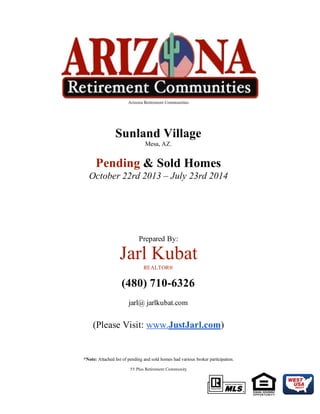  Arizona Retirement Communities 
 
 
Sunland Village 
Mesa, AZ.  
 
Pending & Sold Homes  
October 22rd 2013 – July 23rd 2014 
 
 
 
Prepared By: 
Jarl Kubat 
REALTOR® 
(480) 710­6326
 
jarl@ jarlkubat.com 
 
 
(Please Visit: www.JustJarl.com) 
 
 
 
 
*Note: Attached list of pending and sold homes had various broker participation. 
 
55 Plus Retirement Community 
 
 
 
 
 
 