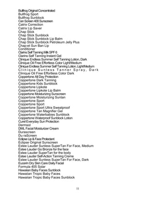 11
BullfrogOriginalConcentrated
Bullfrog Sport
Bullfrog Sunblock
CanScreen400Sunscreen
Catrix Correction
Catrix Lip Saver
Chap Stick
Chap Stick Sunblock
Chap Stick Sunblock Lip Balm
Chap Stick Sunblock Petroleum Jelly Plus
Chap-et Sun Ban Lip
Conditioner
ClarinsSelfTanningMilkSPF6
Clarins Self Tanning Instant Gel
Clinique Endless Summer Self Tanning Lotion, Dark
Clinique Oil Free Effortless Color Light/Medium
CliniqueEndlessSummerSelfTanningLotion,Light/Medium
C l i n i q u e S u n l e s s T a n n e r S p r a y , D a r k
Clinique Oil Free Effortless Color Dark
Coppertone All Day Protection
Coppertone Dark Tanning
Coppertone Kids Sunblock
Coppertone Lipkote
Coppertone Lipkote Lip Balm
Coppertone Moisturizing Sunscreen
Coppertone Moisturizing Suntan
Coppertone Sport
Coppertone Sport
Coppertone Sport Ultra Sweatproof
Coppertone Tan Magnifier Gel
Coppertone Waterbabies Sunblock
Coppertone Waterproof Sunblock Lotion
Curel Everyday Sun Protection
Dermsol
DML Facial Moisturizer Cream
Durascreen
Du raScreen
EclipseLip&FaceProtectant
Eclipse Original Sunscreen
Estee Lauder Sunless SuperTan For Face, Medium
Estee Lauder Go Bronze for the face
Estee Lauder SuperTan for the body
Estee Lauder Self-Action Tanning Creme
Estee Lauder Sunless SuperTan For Face, Dark
Eucerin Dry Skin Care Daily Facial
Formula 405 Solar
Hawaiian Baby Faces Sunblock
Hawaiian Tropic Baby Faces
Hawaiian Tropic Baby Faces Sunblock
 