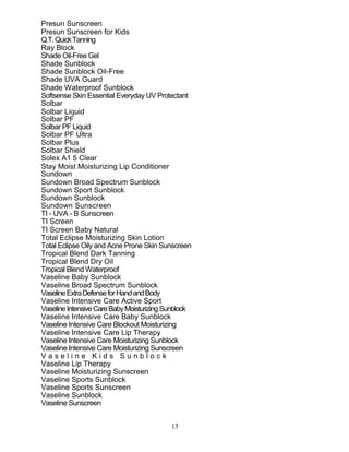 13
Presun Sunscreen
Presun Sunscreen for Kids
Q.T.QuickTanning
Ray Block
Shade Oil-Free Gel
Shade Sunblock
Shade Sunblock Oil-Free
Shade UVA Guard
Shade Waterproof Sunblock
Softsense Skin Essential Everyday UV Protectant
Solbar
Solbar Liquid
Solbar PF
Solbar PF Liquid
Solbar PF Ultra
Solbar Plus
Solbar Shield
Solex A1 5 Clear
Stay Moist Moisturizing Lip Conditioner
Sundown
Sundown Broad Spectrum Sunblock
Sundown Sport Sunblock
Sundown Sunblock
Sundown Sunscreen
TI - UVA - B Sunscreen
TI Screen
TI Screen Baby Natural
Total Eclipse Moisturizing Skin Lotion
Total Eclipse Oily and Acne Prone Skin Sunscreen
Tropical Blend Dark Tanning
Tropical Blend Dry Oil
Tropical Blend Waterproof
Vaseline Baby Sunblock
Vaseline Broad Spectrum Sunblock
VaselineExtraDefenseforHandandBody
Vaseline Intensive Care Active Sport
VaselineIntensiveCareBabyMoisturizingSunblock
Vaseline Intensive Care Baby Sunblock
Vaseline Intensive Care Blockout Moisturizing
Vaseline Intensive Care Lip Therapy
Vaseline Intensive Care Moisturizing Sunblock
Vaseline Intensive Care Moisturizing Sunscreen
V a s e l i n e K i d s S u n b l o c k
Vaseline Lip Therapy
Vaseline Moisturizing Sunscreen
Vaseline Sports Sunblock
Vaseline Sports Sunscreen
Vaseline Sunblock
Vaseline Sunscreen
 