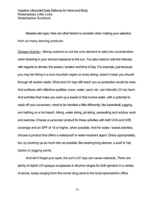 14
Vaseline Ultraviolet Daily Defense for Hand and Body
Waterbabies Little Licks
Waterbabies Sunblock
Besides skin type, here are other factors to consider when making your selection
from so many tanning products:
Chosen Activity – Being outdoors is not the only element to take into consideration
when factoring in your amount exposure to the sun. You also need to note the intensity
with regards to climate, the season, location and time of day. For example, just because
you may be hiking in a cool mountain region or snow skiing, doesn’t mean you should
through all caution aside. Wind and UV rays still reach you so protection would be wise.
And surfaces with reflective qualities; snow, water, sand, etc. can intensify UV ray harm.
And activities that make you work up a sweat or that involve water, with a potential to
wash off your sunscreen, need to be handled a little differently; like basketball, jogging,
sun bathing on a hot beach, biking, water skiing, jet skiing, parasailing and outdoor work
and exercise. Choose a sunscreen product for these activities with both UVA and UVB
coverage and an SPF of 15 or higher, when possible. And for water / sweat activities,
choose a product that offers a waterproof or water-resistant agent. Dress appropriately,
too, by covering up as much skin as possible, like wearing long sleeves, a scarf or hat,
slacks or jogging pants.
And don’t forget your eyes; the sun’s UV rays can cause cataracts. There are
plenty of stylish UV-opaque sunglasses in all price ranges for both genders in a variety
of stores, today ranging from the corner drug store to the local optometrist’s office.
 
