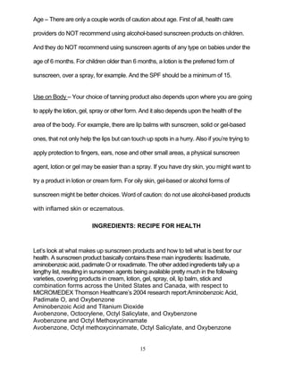 15
Age – There are only a couple words of caution about age. First of all, health care
providers do NOT recommend using alcohol-based sunscreen products on children.
And they do NOT recommend using sunscreen agents of any type on babies under the
age of 6 months. For children older than 6 months, a lotion is the preferred form of
sunscreen, over a spray, for example. And the SPF should be a minimum of 15.
Use on Body – Your choice of tanning product also depends upon where you are going
to apply the lotion, gel, spray or other form. And it also depends upon the health of the
area of the body. For example, there are lip balms with sunscreen, solid or gel-based
ones, that not only help the lips but can touch up spots in a hurry. Also if you’re trying to
apply protection to fingers, ears, nose and other small areas, a physical sunscreen
agent, lotion or gel may be easier than a spray. If you have dry skin, you might want to
try a product in lotion or cream form. For oily skin, gel-based or alcohol forms of
sunscreen might be better choices. Word of caution: do not use alcohol-based products
with inflamed skin or eczematous.
INGREDIENTS: RECIPE FOR HEALTH
Let’s look at what makes up sunscreen products and how to tell what is best for our
health. A sunscreen product basically contains these main ingredients: lisadimate,
aminobenzoic acid, padimate O or roxadimate. The other added ingredients tally up a
lengthy list, resulting in sunscreen agents being available pretty much in the following
varieties, covering products in cream, lotion, gel, spray, oil, lip balm, stick and
combination forms across the United States and Canada, with respect to
MICROMEDEX Thomson Healthcare’s 2004 research report:Aminobenzoic Acid,
Padimate O, and Oxybenzone
Aminobenzoic Acid and Titanium Dioxide
Avobenzone, Octocrylene, Octyl Salicylate, and Oxybenzone
Avobenzone and Octyl Methoxycinnamate
Avobenzone, Octyl methoxycinnamate, Octyl Salicylate, and Oxybenzone
 
