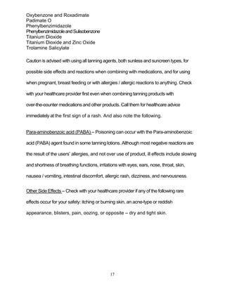 17
Oxybenzone and Roxadimate
Padimate O
Phenylbenzimidazole
PhenylbenzimidazoleandSulisobenzone
Titanium Dioxide
Titanium Dioxide and Zinc Oxide
Trolamine Salicylate
Caution is advised with using all tanning agents, both sunless and suncreen types, for
possible side effects and reactions when combining with medications, and for using
when pregnant, breast feeding or with allergies / allergic reactions to anything. Check
with your healthcare provider first even when combining tanning products with
over-the-counter medications and other products. Call them for healthcare advice
immediately at the first sign of a rash. And also note the following.
Para-aminobenzoic acid (PABA) – Poisoning can occur with the Para-aminobenzoic
acid (PABA) agent found in some tanning lotions. Although most negative reactions are
the result of the users’ allergies, and not over use of product, ill effects include slowing
and shortness of breathing functions, irritations with eyes, ears, nose, throat, skin,
nausea / vomiting, intestinal discomfort, allergic rash, dizziness, and nervousness.
Other Side Effects – Check with your healthcare provider if any of the following rare
effects occur for your safety: itching or burning skin, an acne-type or reddish
appearance, blisters, pain, oozing, or opposite – dry and tight skin.
 