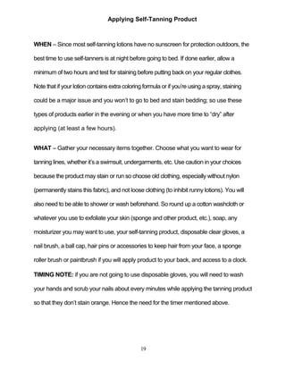19
Applying Self-Tanning Product
WHEN – Since most self-tanning lotions have no sunscreen for protection outdoors, the
best time to use self-tanners is at night before going to bed. If done earlier, allow a
minimum of two hours and test for staining before putting back on your regular clothes.
Note that if your lotion contains extra coloring formula or if you’re using a spray, staining
could be a major issue and you won’t to go to bed and stain bedding; so use these
types of products earlier in the evening or when you have more time to ―dry‖ after
applying (at least a few hours).
WHAT – Gather your necessary items together. Choose what you want to wear for
tanning lines, whether it’s a swimsuit, undergarments, etc. Use caution in your choices
because the product may stain or run so choose old clothing, especially without nylon
(permanently stains this fabric), and not loose clothing (to inhibit runny lotions). You will
also need to be able to shower or wash beforehand. So round up a cotton washcloth or
whatever you use to exfoliate your skin (sponge and other product, etc.), soap, any
moisturizer you may want to use, your self-tanning product, disposable clear gloves, a
nail brush, a ball cap, hair pins or accessories to keep hair from your face, a sponge
roller brush or paintbrush if you will apply product to your back, and access to a clock.
TIMING NOTE: if you are not going to use disposable gloves, you will need to wash
your hands and scrub your nails about every minutes while applying the tanning product
so that they don’t stain orange. Hence the need for the timer mentioned above.
 