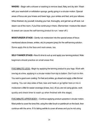 20
WHERE – Begin with a shower or washing to remove dead, flaky and dry skin. Wash
with your washcloth or exfoliation sponge, gently going in a circular motion. Special
areas of focus are your knees and lower legs, your ankles and feet, and your elbows.
When finished, dry yourself, including your hair, thoroughly, and get hair up off neck. Let
steam out of the room, if you’ll be continuing in there. (Remember: moisture like steam
& sweat can cause the self-tanning product to run / wear off.)
MOISTURIZER STAGE– Gently rub moisturizer into the special areas of focus
mentioned above (knees, ankles, etc) to prepare (prep) for the self-tanning solution.
Some apply this to the face and neck areas, too.
SELF-TANNER STAGE– Now it’s time to suit up and apply your tanning product. Note:
beginners should practice on small areas first.
FIVE MINUTE LEGS - Begin by applying the tanning product to your legs. Work with
one leg at a time, applying in a circular motion from top to bottom. Don’t rub it in thin.
You want a good even coating. For feet and ankles, go ahead and apply a little thinner
coating. You can skip sides of feet, toes and heels or go lighter here or mix in
moisturizer a little for easier coverage (knees, too). (If you are not using gloves, work
quickly and check timer to wash up when finished with this stage).
FIVE MINUTE UPPER BODY – Continue applying product upwards in circular motion.
Most prefer to cover the torso first, using the roller brush or paintbrush on the back, then
continue with the arms. If it’s taking awhile to cover all areas and you’re not using
 