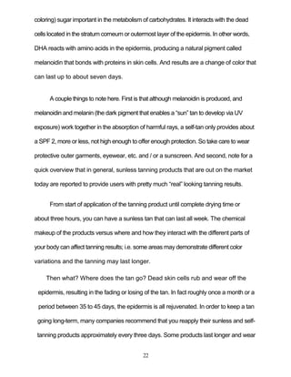 22
coloring) sugar important in the metabolism of carbohydrates. It interacts with the dead
cells located in the stratum corneum or outermost layer of the epidermis. In other words,
DHA reacts with amino acids in the epidermis, producing a natural pigment called
melanoidin that bonds with proteins in skin cells. And results are a change of color that
can last up to about seven days.
A couple things to note here. First is that although melanoidin is produced, and
melanoidin and melanin (the dark pigment that enables a ―sun‖ tan to develop via UV
exposure) work together in the absorption of harmful rays, a self-tan only provides about
a SPF 2, more or less, not high enough to offer enough protection. So take care to wear
protective outer garments, eyewear, etc. and / or a sunscreen. And second, note for a
quick overview that in general, sunless tanning products that are out on the market
today are reported to provide users with pretty much ―real‖ looking tanning results.
From start of application of the tanning product until complete drying time or
about three hours, you can have a sunless tan that can last all week. The chemical
makeup of the products versus where and how they interact with the different parts of
your body can affect tanning results; i.e. some areas may demonstrate different color
variations and the tanning may last longer.
Then what? Where does the tan go? Dead skin cells rub and wear off the
epidermis, resulting in the fading or losing of the tan. In fact roughly once a month or a
period between 35 to 45 days, the epidermis is all rejuvenated. In order to keep a tan
going long-term, many companies recommend that you reapply their sunless and self-
tanning products approximately every three days. Some products last longer and wear
 