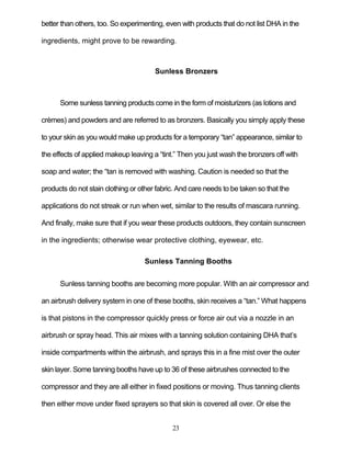 23
better than others, too. So experimenting, even with products that do not list DHA in the
ingredients, might prove to be rewarding.
Sunless Bronzers
Some sunless tanning products come in the form of moisturizers (as lotions and
crèmes) and powders and are referred to as bronzers. Basically you simply apply these
to your skin as you would make up products for a temporary ―tan‖ appearance, similar to
the effects of applied makeup leaving a ―tint.‖ Then you just wash the bronzers off with
soap and water; the ―tan is removed with washing. Caution is needed so that the
products do not stain clothing or other fabric. And care needs to be taken so that the
applications do not streak or run when wet, similar to the results of mascara running.
And finally, make sure that if you wear these products outdoors, they contain sunscreen
in the ingredients; otherwise wear protective clothing, eyewear, etc.
Sunless Tanning Booths
Sunless tanning booths are becoming more popular. With an air compressor and
an airbrush delivery system in one of these booths, skin receives a ―tan.‖ What happens
is that pistons in the compressor quickly press or force air out via a nozzle in an
airbrush or spray head. This air mixes with a tanning solution containing DHA that’s
inside compartments within the airbrush, and sprays this in a fine mist over the outer
skin layer. Some tanning booths have up to 36 of these airbrushes connected to the
compressor and they are all either in fixed positions or moving. Thus tanning clients
then either move under fixed sprayers so that skin is covered all over. Or else the
 