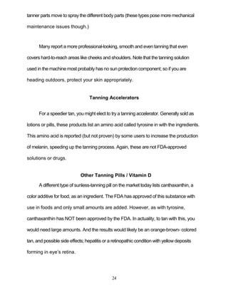 24
tanner parts move to spray the different body parts (these types pose more mechanical
maintenance issues though.)
Many report a more professional-looking, smooth and even tanning that even
covers hard-to-reach areas like cheeks and shoulders. Note that the tanning solution
used in the machine most probably has no sun protection component; so if you are
heading outdoors, protect your skin appropriately.
Tanning Accelerators
For a speedier tan, you might elect to try a tanning accelerator. Generally sold as
lotions or pills, these products list an amino acid called tyrosine in with the ingredients.
This amino acid is reported (but not proven) by some users to increase the production
of melanin, speeding up the tanning process. Again, these are not FDA-approved
solutions or drugs.
Other Tanning Pills / Vitamin D
A different type of sunless-tanning pill on the market today lists canthaxanthin, a
color additive for food, as an ingredient. The FDA has approved of this substance with
use in foods and only small amounts are added. However, as with tyrosine,
canthaxanthin has NOT been approved by the FDA. In actuality, to tan with this, you
would need large amounts. And the results would likely be an orange-brown- colored
tan, and possible side effects; hepatitis or a retinopathic condition with yellow deposits
forming in eye’s retina.
 