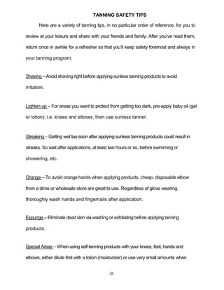 26
TANNING SAFETY TIPS
Here are a variety of tanning tips, in no particular order of reference, for you to
review at your leisure and share with your friends and family. After you’ve read them,
return once in awhile for a refresher so that you’ll keep safety foremost and always in
your tanning program.
Shaving – Avoid shaving right before applying sunless tanning products to avoid
irritation.
Lighten up – For areas you want to protect from getting too dark, pre-apply baby oil (gel
or lotion); i.e. knees and elbows, then use sunless tanner.
Streaking – Getting wet too soon after applying sunless tanning products could result in
streaks. So wait after applications, at least two hours or so, before swimming or
showering, etc.
Orange – To avoid orange hands when applying products, cheap, disposable elbow
from a dime or wholesale store are great to use. Regardless of glove wearing,
thoroughly wash hands and fingernails after application.
Expunge – Eliminate dead skin via washing or exfoliating before applying tanning
products.
Special Areas – When using self-tanning products with your knees, feet, hands and
elbows, either dilute first with a lotion (moisturizer) or use very small amounts when
 
