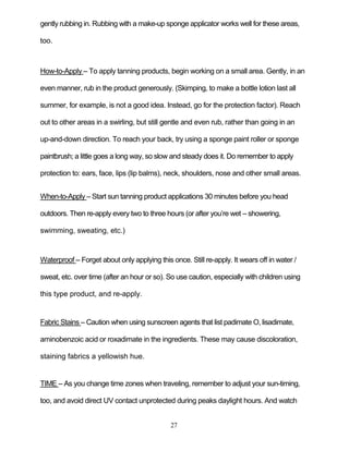 27
gently rubbing in. Rubbing with a make-up sponge applicator works well for these areas,
too.
How-to-Apply – To apply tanning products, begin working on a small area. Gently, in an
even manner, rub in the product generously. (Skimping, to make a bottle lotion last all
summer, for example, is not a good idea. Instead, go for the protection factor). Reach
out to other areas in a swirling, but still gentle and even rub, rather than going in an
up-and-down direction. To reach your back, try using a sponge paint roller or sponge
paintbrush; a little goes a long way, so slow and steady does it. Do remember to apply
protection to: ears, face, lips (lip balms), neck, shoulders, nose and other small areas.
When-to-Apply – Start sun tanning product applications 30 minutes before you head
outdoors. Then re-apply every two to three hours (or after you’re wet – showering,
swimming, sweating, etc.)
Waterproof – Forget about only applying this once. Still re-apply. It wears off in water /
sweat, etc. over time (after an hour or so). So use caution, especially with children using
this type product, and re-apply.
Fabric Stains – Caution when using sunscreen agents that list padimate O, lisadimate,
aminobenzoic acid or roxadimate in the ingredients. These may cause discoloration,
staining fabrics a yellowish hue.
TIME – As you change time zones when traveling, remember to adjust your sun-timing,
too, and avoid direct UV contact unprotected during peaks daylight hours. And watch
 