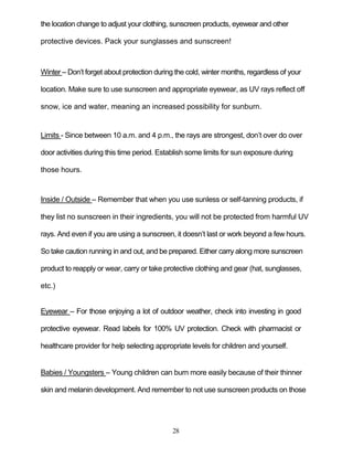 28
the location change to adjust your clothing, sunscreen products, eyewear and other
protective devices. Pack your sunglasses and sunscreen!
Winter – Don’t forget about protection during the cold, winter months, regardless of your
location. Make sure to use sunscreen and appropriate eyewear, as UV rays reflect off
snow, ice and water, meaning an increased possibility for sunburn.
Limits - Since between 10 a.m. and 4 p.m., the rays are strongest, don’t over do over
door activities during this time period. Establish some limits for sun exposure during
those hours.
Inside / Outside – Remember that when you use sunless or self-tanning products, if
they list no sunscreen in their ingredients, you will not be protected from harmful UV
rays. And even if you are using a sunscreen, it doesn’t last or work beyond a few hours.
So take caution running in and out, and be prepared. Either carry along more sunscreen
product to reapply or wear, carry or take protective clothing and gear (hat, sunglasses,
etc.)
Eyewear – For those enjoying a lot of outdoor weather, check into investing in good
protective eyewear. Read labels for 100% UV protection. Check with pharmacist or
healthcare provider for help selecting appropriate levels for children and yourself.
Babies / Youngsters – Young children can burn more easily because of their thinner
skin and melanin development. And remember to not use sunscreen products on those
 