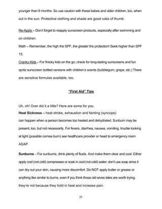 29
younger than 6 months. So use caution with these babes and older children, too, when
out in the sun. Protective clothing and shade are good rules of thumb.
Re-Apply – Don’t forget to reapply sunscreen products, especially after swimming and
on children.
Math – Remember, the high the SPF, the greater the protection! Seek higher than SPF
15.
Cranky Kids – For finicky kids on the go, check for long-lasting sunscreens and fun
spritz sunscreen bottled versions with children’s scents (bubblegum, grape, etc.) There
are sensitive formulas available, too.
“First Aid” Tips
Uh, oh! Over did it a little? Here are some for you.
Heat Sickness – heat stroke, exhaustion and fainting (syncope)
can happen when a person becomes too heated and dehydrated. Sunburn may be
present, too, but not necessarily. For fevers, diarrhea, nausea, vomiting, trouble looking
at light (possible cornea burn) see healthcare provider or head to emergency room
ASAP.
Sunburns – For sunburns, drink plenty of fluids. And make them clear and cool. Either
apply cool (not cold) compresses or soak in cool (not cold) water; don’t use soap since it
can dry out your skin, causing more discomfort. Do NOT apply butter or grease or
anything like similar to burns, even if you think those old wives tales are worth trying;
they’re not because they hold in heat and increase pain.
 