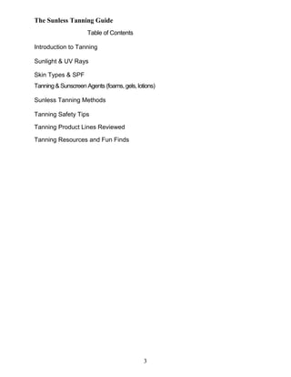 3
The Sunless Tanning Guide
Table of Contents
Introduction to Tanning
Sunlight & UV Rays
Skin Types & SPF
Tanning & Sunscreen Agents (foams, gels,lotions)
Sunless Tanning Methods
Tanning Safety Tips
Tanning Product Lines Reviewed
Tanning Resources and Fun Finds
 
