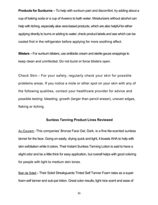 30
Products for Sunburns – To help with sunburn pain and discomfort, try adding about a
cup of baking soda or a cup of Aveeno to bath water. Moisturizers without alcohol can
help with itching, especially aloe vera-based products, which are also helpful for either
applying directly to burns or adding to water; check product labels and see which can be
cooled first in the refrigerator before applying for more soothing affect.
Blisters – For sunburn blisters, use antibiotic cream and sterile gauze wrappings to
keep clean and uninfected. Do not burst or force blisters open.
Check Skin - For your safety, regularly check your skin for possible
problems areas. If you notice a mole or other spot on your skin with any of
the following qualities, contact your healthcare provider for advice and
possible testing: bleeding, growth (larger than pencil eraser), uneven edges,
flaking or itching.
Sunless Tanning Product Lines Reviewed
Au Courant - This companies’ Bronze Face Gel, Dark, is a fine lite-scented sunless
tanner for the face. Going on easily, drying quick and light, it boasts AHA to help with
skin exfoliation while it colors. Their Instant Sunless Tanning Lotion is said to have a
slight odor and be a little thick for easy application, but overall helps with good coloring
for people with light to medium skin tones.
Bain de Soleil – Their Soleil Streakguarde Tinted Self Tanner Foam rates as a super
foam self tanner and sub-par lotion. Great color results, light nice scent and ease of
 